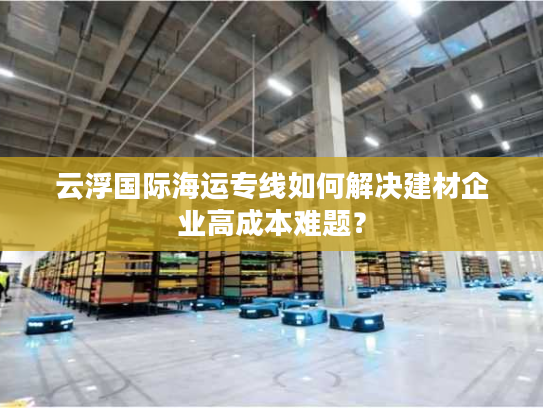 云浮国际海运专线如何解决建材企业高成本难题？