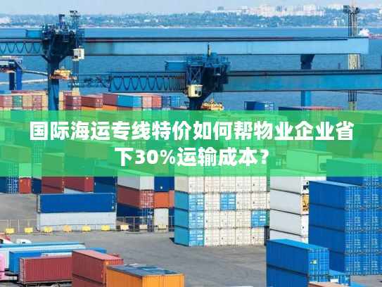 国际海运专线特价如何帮物业企业省下30%运输成本？