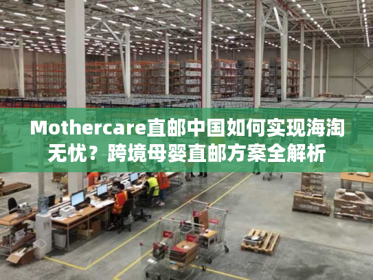 Mothercare直邮中国如何实现海淘无忧？跨境母婴直邮方案全解析
