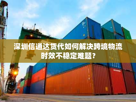 深圳信通达货代如何解决跨境物流时效不稳定难题？