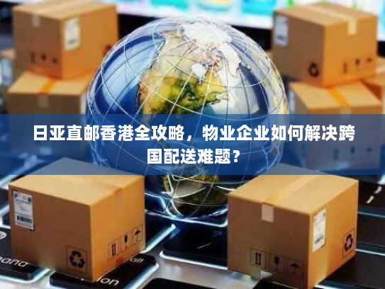 日亚直邮香港全攻略,物业企业如何解决跨国配送难题? 日亚直邮香港全攻略,物业企业如何解决跨国配送难题?