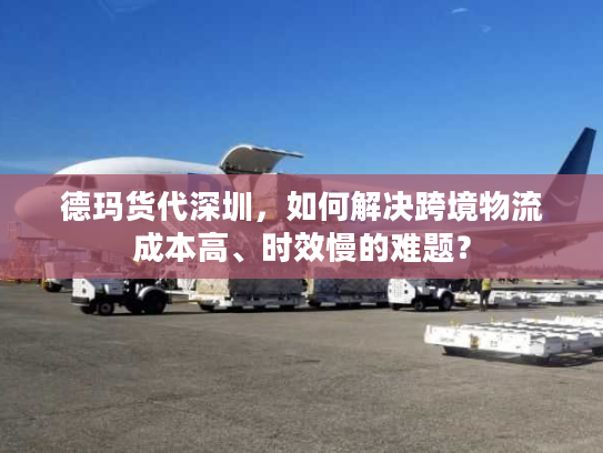 德玛货代深圳，如何解决跨境物流成本高、时效慢的难题？