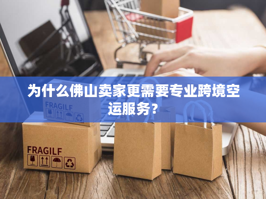 为什么佛山卖家更需要专业跨境空运服务？