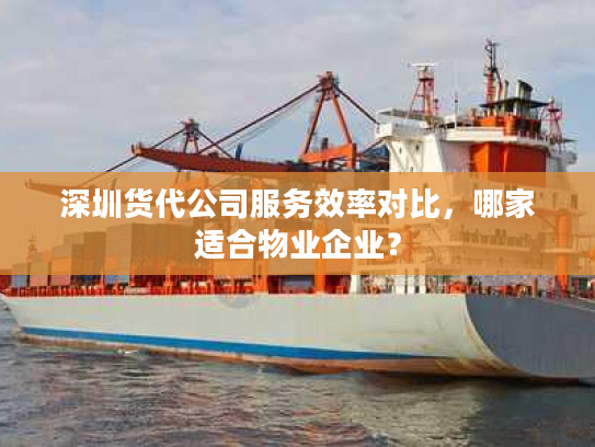 深圳货代公司服务效率对比，哪家适合物业企业？