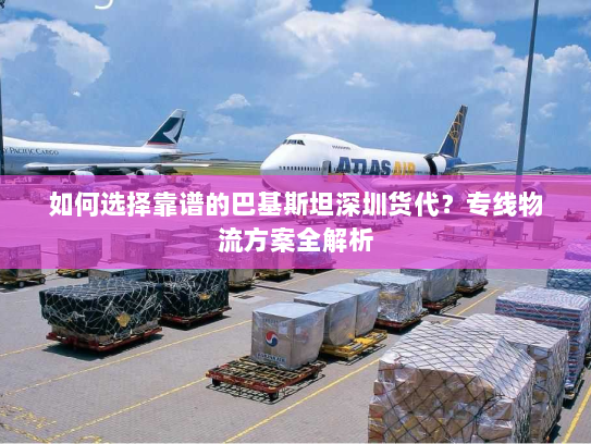 如何选择靠谱的巴基斯坦深圳货代？专线物流方案全解析