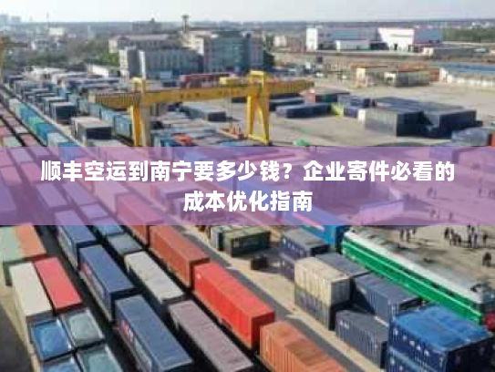顺丰空运到南宁要多少钱?企业寄件必看的成本优化指南 顺丰空运到南宁要多少钱?企业寄件必看的成本优化指南