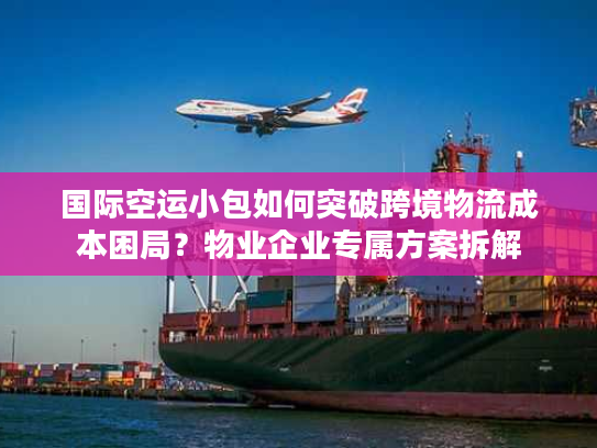 国际空运小包如何突破跨境物流成本困局？物业企业专属方案拆解