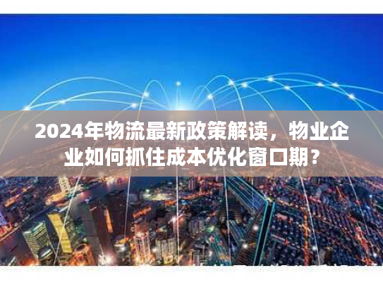 2024年物流最新政策解读，物业企业如何抓住成本优化窗口期？