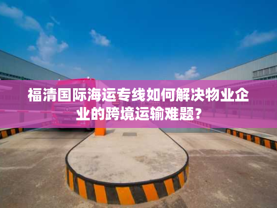 福清国际海运专线如何解决物业企业的跨境运输难题？
