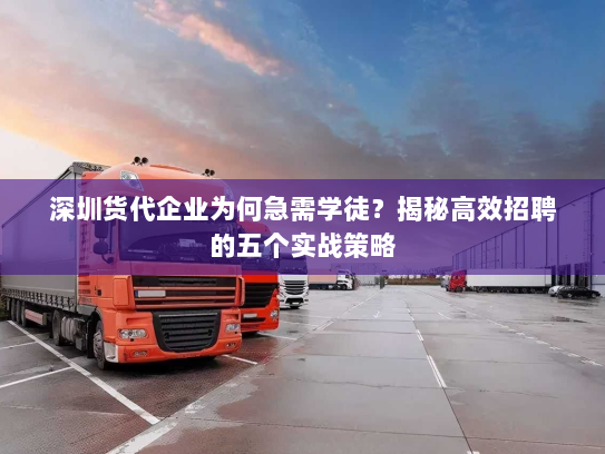 深圳货代企业为何急需学徒？揭秘高效招聘的五个实战策略