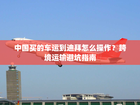 中国买的车运到迪拜怎么操作？跨境运输避坑指南