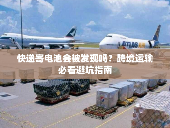 快递寄电池会被发现吗?跨境运输必看避坑指南 快递寄电池会被发现吗?跨境运输必看避坑指南