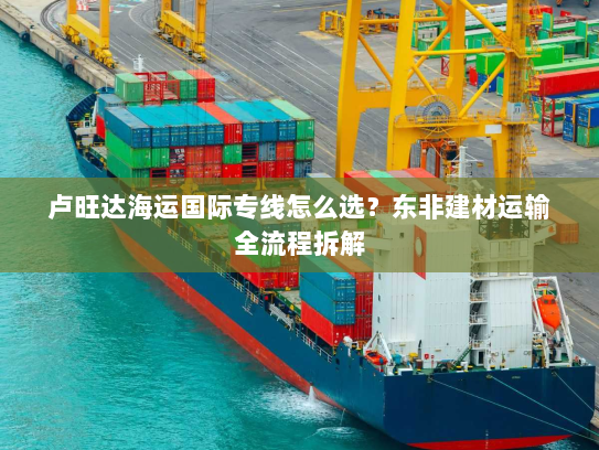 卢旺达海运国际专线怎么选?东非建材运输全流程拆解 卢旺达海运国际专线怎么选?东非建材运输全流程拆解