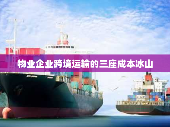 物业企业跨境运输的三座成本冰山