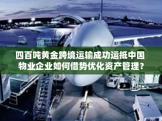 四百吨黄金跨境运输成功运抵中国 物业企业如何借势优化资产管理？