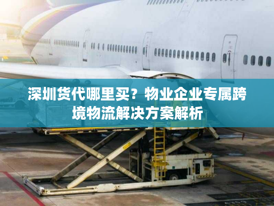 深圳货代哪里买？物业企业专属跨境物流解决方案解析