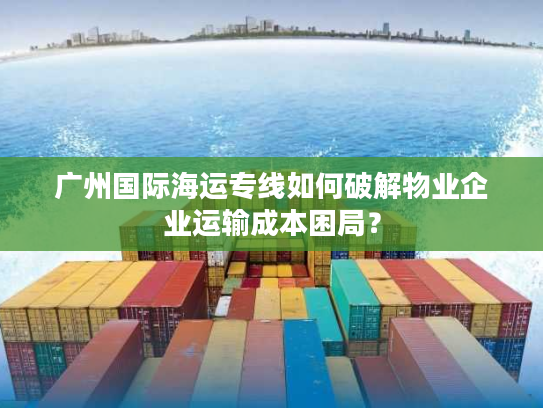 广州国际海运专线如何破解物业企业运输成本困局？