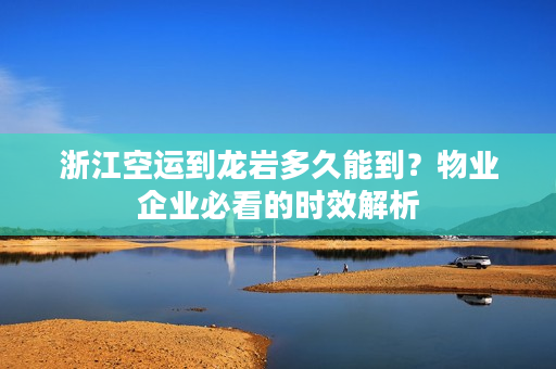 浙江空运到龙岩多久能到？物业企业必看的时效解析