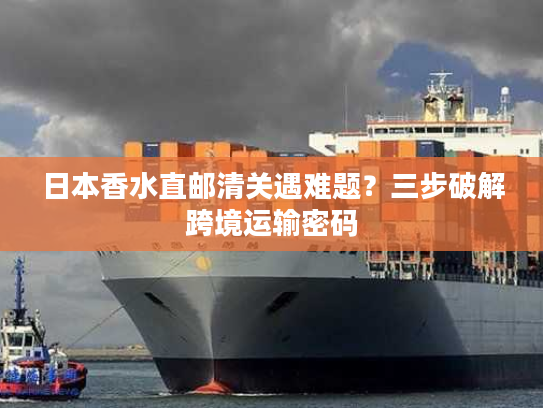 日本香水直邮清关遇难题？三步破解跨境运输密码