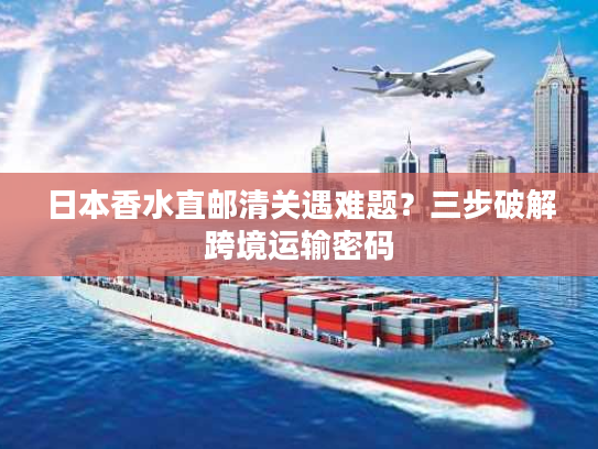 日本香水直邮清关遇难题？三步破解跨境运输密码