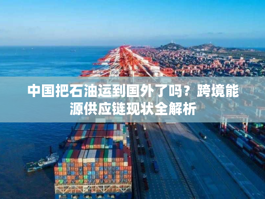 中国把石油运到国外了吗？跨境能源供应链现状全解析