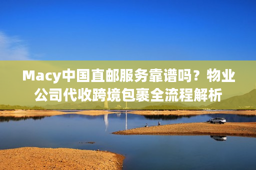 Macy中国直邮服务靠谱吗？物业公司代收跨境包裹全流程解析