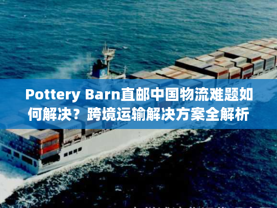 Pottery Barn直邮中国物流难题如何解决？跨境运输解决方案全解析