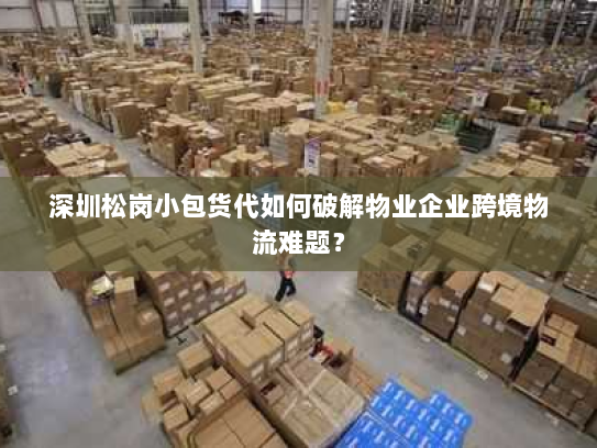 深圳松岗小包货代如何破解物业企业跨境物流难题? 深圳松岗小包货代如何破解物业企业跨境物流难题?