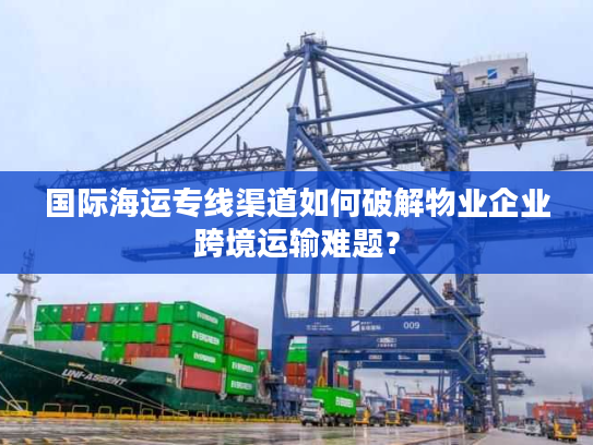 国际海运专线渠道如何破解物业企业跨境运输难题？