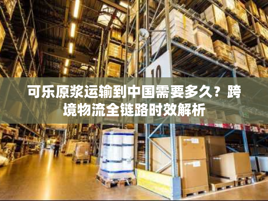 可乐原浆运输到中国需要多久？跨境物流全链路时效解析