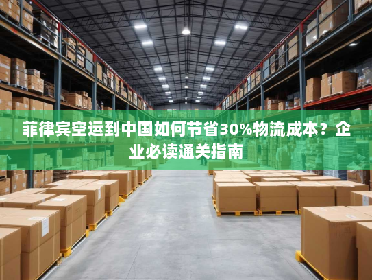 菲律宾空运到中国如何节省30%物流成本？企业必读通关指南