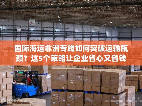 国际海运非洲专线如何突破运输瓶颈？这5个策略让企业省心又省钱