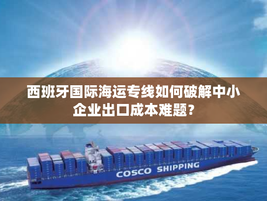 西班牙国际海运专线如何破解中小企业出口成本难题？
