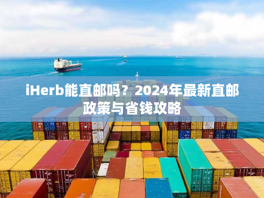 iHerb能直邮吗？2024年最新直邮政策与省钱攻略