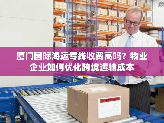 厦门国际海运专线收费高吗？物业企业如何优化跨境运输成本