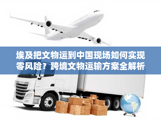 埃及把文物运到中国现场如何实现零风险？跨境文物运输方案全解析