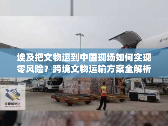 埃及把文物运到中国现场如何实现零风险？跨境文物运输方案全解析