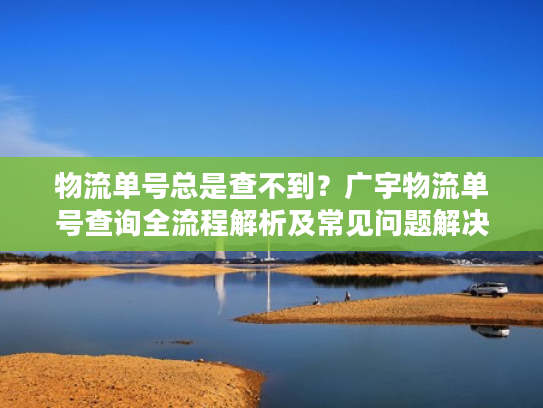 物流单号总是查不到?广宇物流单号查询全流程解析及常见问题解决 物流单号总是查不到?广宇物流单号查询全流程解析及常见问题解决