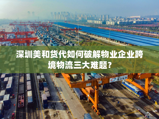 深圳美和货代如何破解物业企业跨境物流三大难题？
