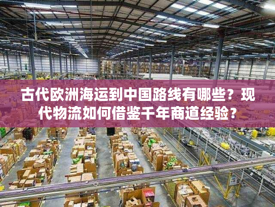 古代欧洲海运到中国路线有哪些？现代物流如何借鉴千年商道经验？