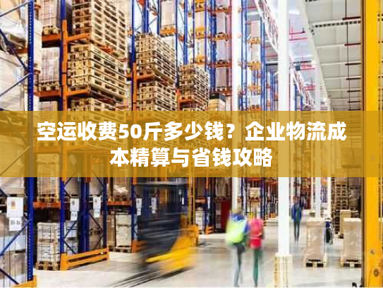 空运收费50斤多少钱？企业物流成本精算与省钱攻略