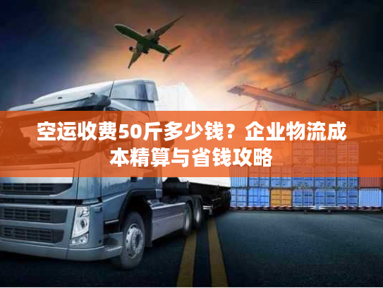 空运收费50斤多少钱？企业物流成本精算与省钱攻略