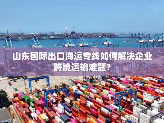 山东国际出口海运专线如何解决企业跨境运输难题? 山东国际出口海运专线如何解决企业跨境运输难题?