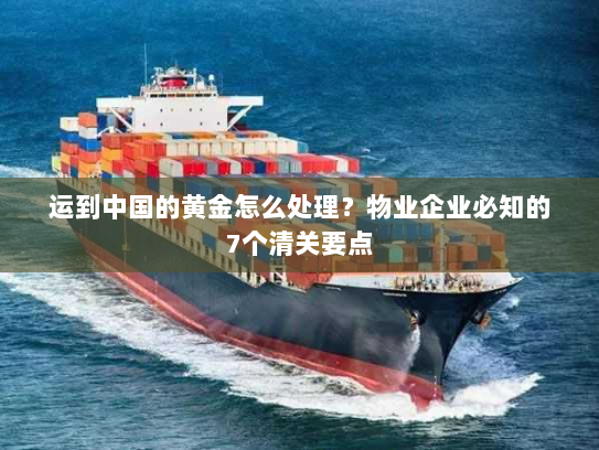 运到中国的黄金怎么处理？物业企业必知的7个清关要点