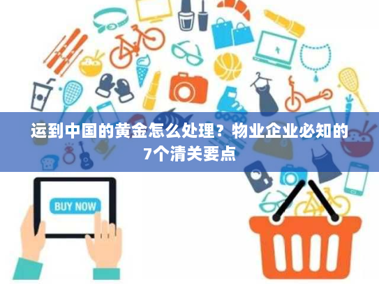 运到中国的黄金怎么处理？物业企业必知的7个清关要点