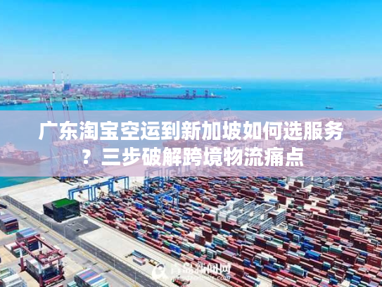 广东淘宝空运到新加坡如何选服务？三步破解跨境物流痛点