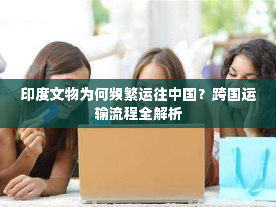 印度文物为何频繁运往中国？跨国运输流程全解析