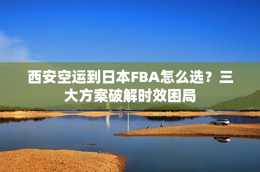西安空运到日本FBA怎么选？三大方案破解时效困局