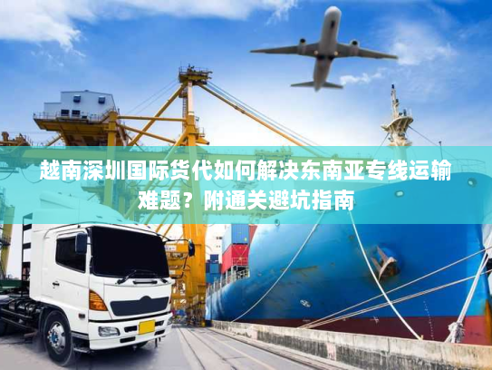 越南深圳国际货代如何解决东南亚专线运输难题？附通关避坑指南