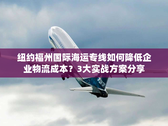 纽约福州国际海运专线如何降低企业物流成本？3大实战方案分享